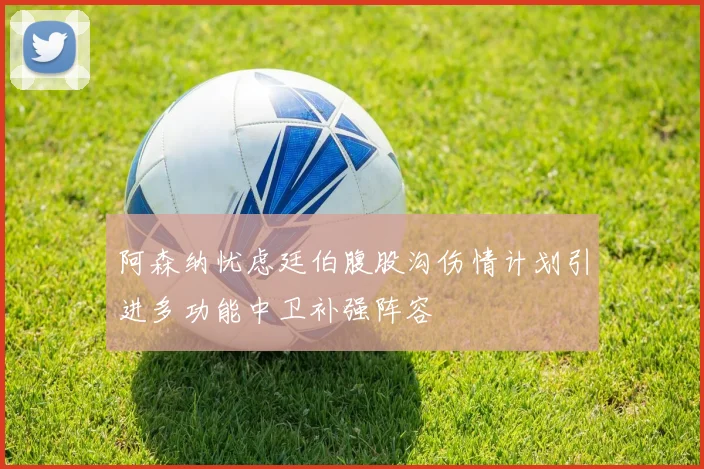 阿森纳忧虑廷伯腹股沟伤情计划引进多功能中卫补强阵容