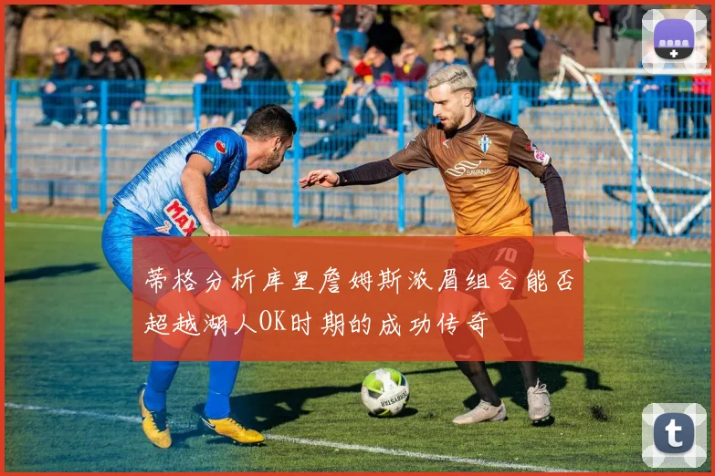蒂格分析库里詹姆斯浓眉组合能否超越湖人OK时期的成功传奇