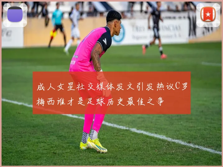 成人女星社交媒体发文引发热议C罗梅西谁才是足球历史最佳之争