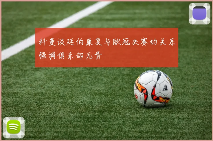 科曼谈廷伯康复与欧冠决赛的关系强调俱乐部无责