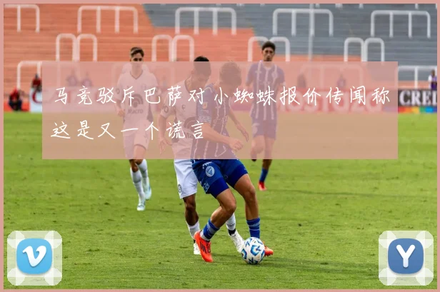马竞驳斥巴萨对小蜘蛛报价传闻称这是又一个谎言