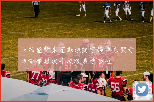 卡约盛赞朱霍勒迪防守强悍东契奇与哈登进攻手段极具迷惑性