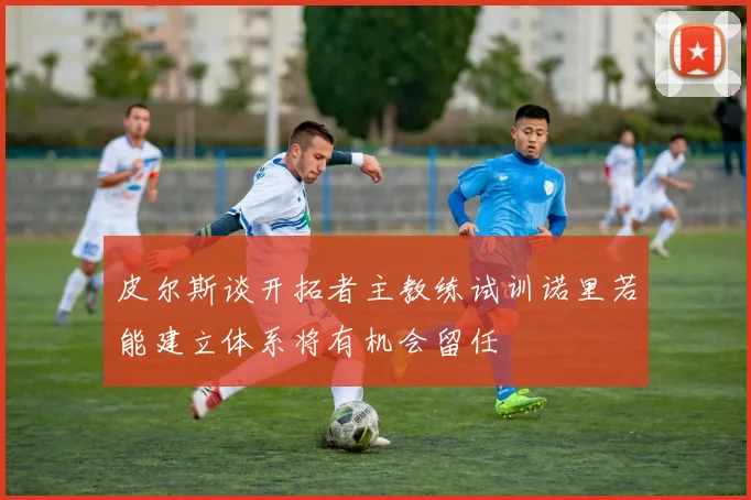 皮尔斯谈开拓者主教练试训诺里若能建立体系将有机会留任