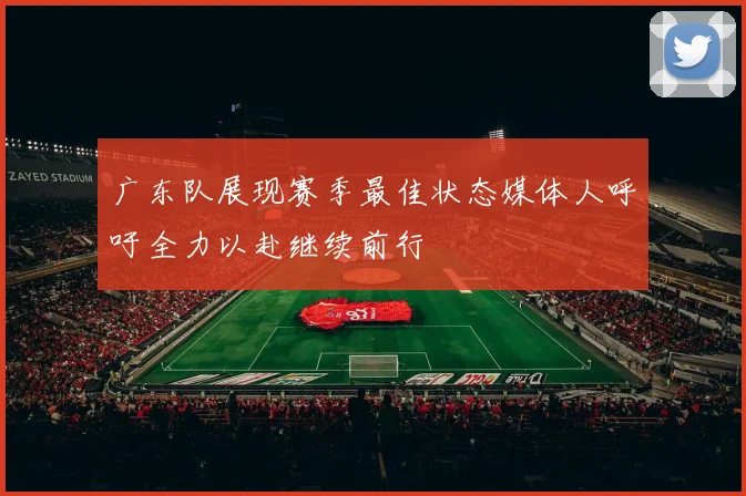 广东队展现赛季最佳状态媒体人呼吁全力以赴继续前行