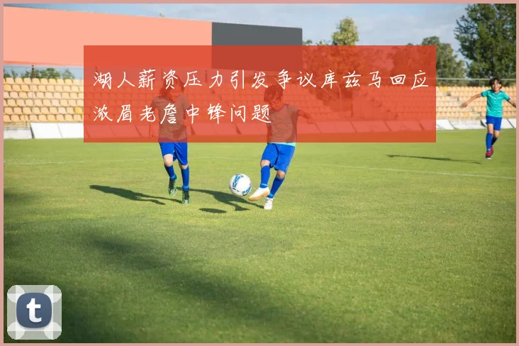 湖人薪资压力引发争议库兹马回应浓眉老詹中锋问题