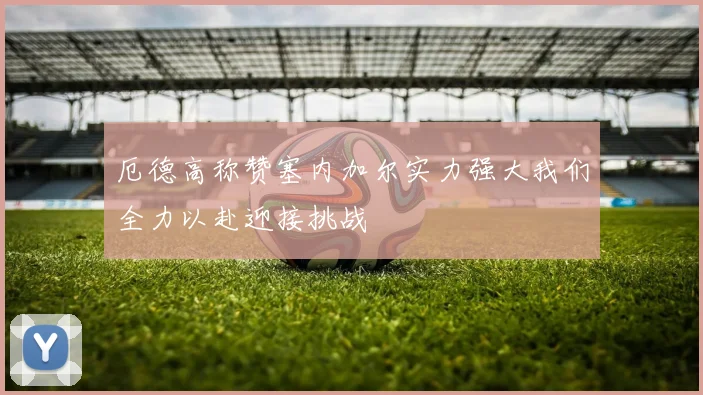 厄德高称赞塞内加尔实力强大我们全力以赴迎接挑战