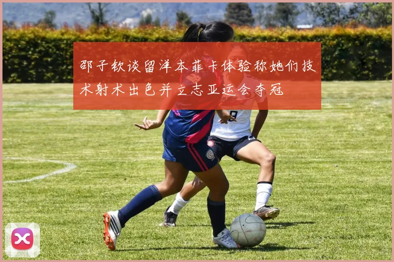 邵子钦谈留洋本菲卡体验称她们技术射术出色并立志亚运会夺冠