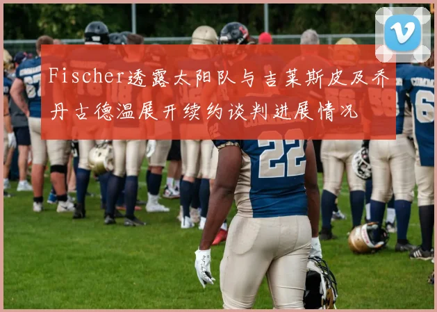 Fischer透露太阳队与吉莱斯皮及乔丹古德温展开续约谈判进展情况
