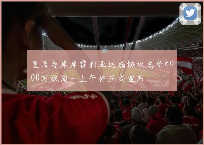 皇马与库库雷利亚达成协议总价6000万欧周一上午将正式宣布