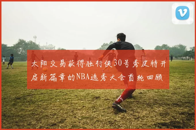 太阳交易获得独行侠30号秀皮特开启新篇章的NBA选秀大会首轮回顾