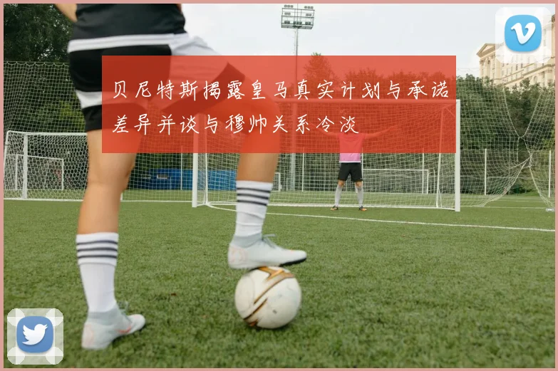 贝尼特斯揭露皇马真实计划与承诺差异并谈与穆帅关系冷淡