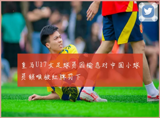 皇马U17女足球员因输急对中国小球员锁喉被红牌罚下