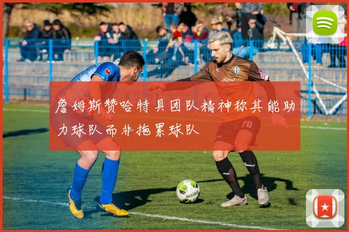 詹姆斯赞哈特具团队精神称其能助力球队而非拖累球队