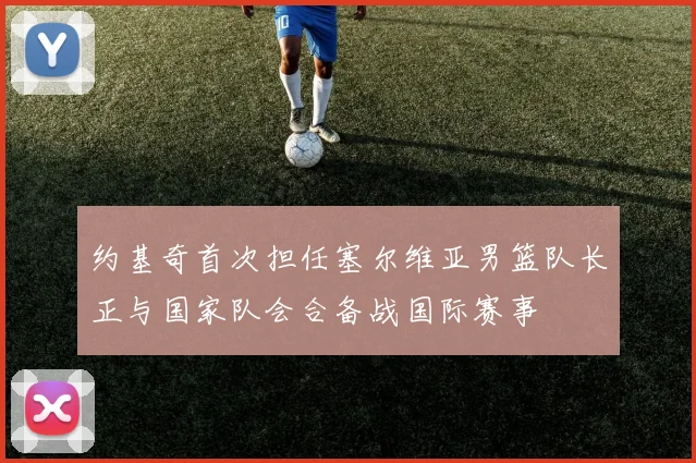 约基奇首次担任塞尔维亚男篮队长正与国家队会合备战国际赛事