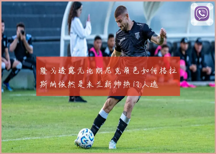 隆戈透露无论朗尼克角色如何格拉斯纳依然是米兰新帅热门人选