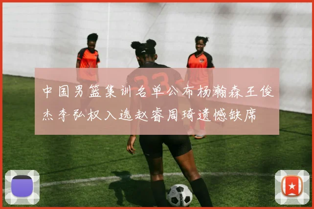 中国男篮集训名单公布杨瀚森王俊杰李弘权入选赵睿周琦遗憾缺席
