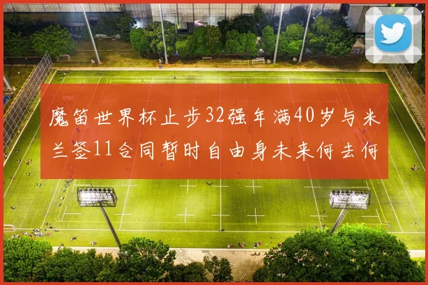 魔笛世界杯止步32强年满40岁与米兰签11合同暂时自由身未来何去何从