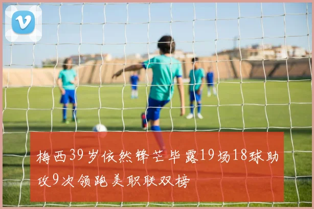 梅西39岁依然锋芒毕露19场18球助攻9次领跑美职联双榜
