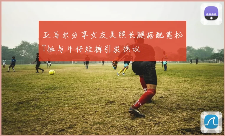 亚马尔分享女友美照长腿搭配宽松T恤与牛仔短裤引发热议