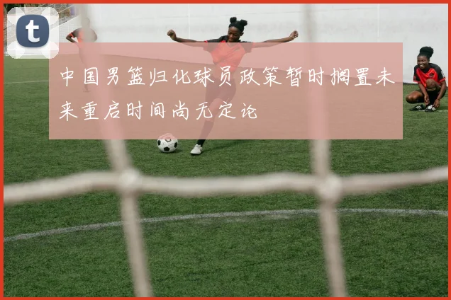 中国男篮归化球员政策暂时搁置未来重启时间尚无定论